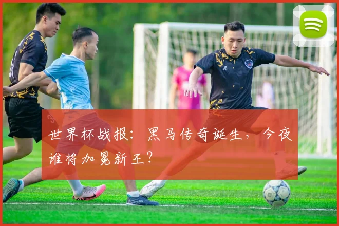 世界杯战报:黑马传奇诞生,今夜谁将加冕新王?