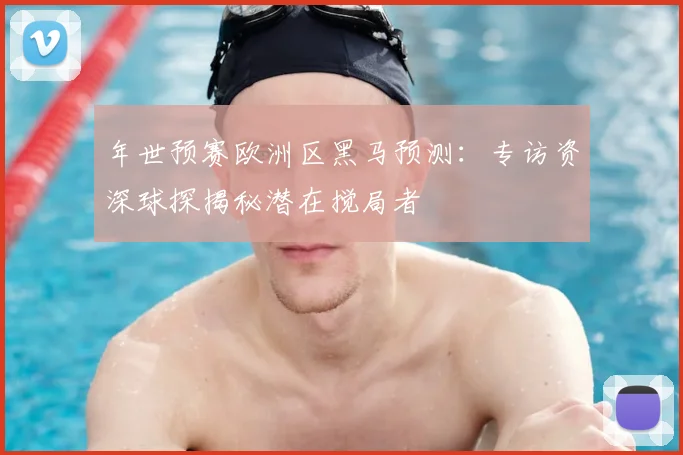 年世预赛欧洲区黑马预测：专访资深球探揭秘潜在搅局者