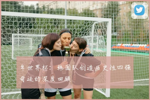 年世界杯：韩国队创造历史性四强奇迹的深度回顾