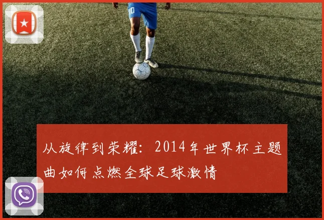 从旋律到荣耀：2014年世界杯主题曲如何点燃全球足球激情