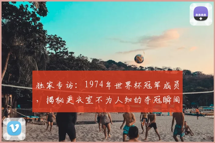 独家专访:1974年世界杯冠军成员,揭秘更衣室不为人知的夺冠瞬间