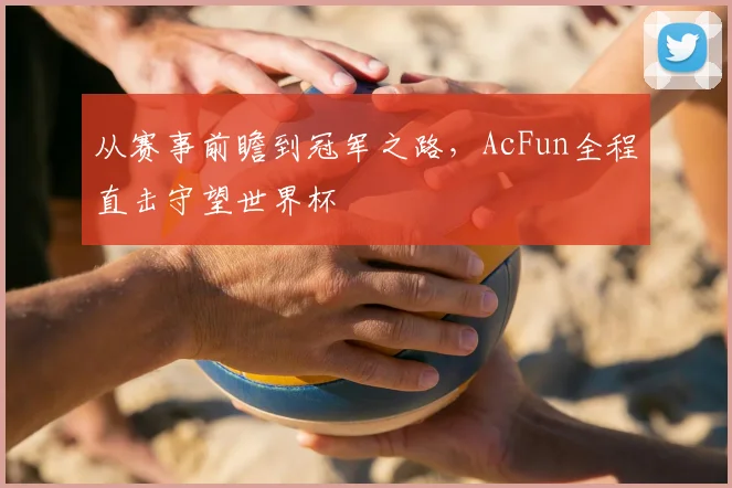 从赛事前瞻到冠军之路,AcFun全程直击守望世界杯