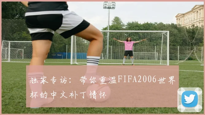 独家专访：带你重温FIFA2006世界杯的中文补丁情怀