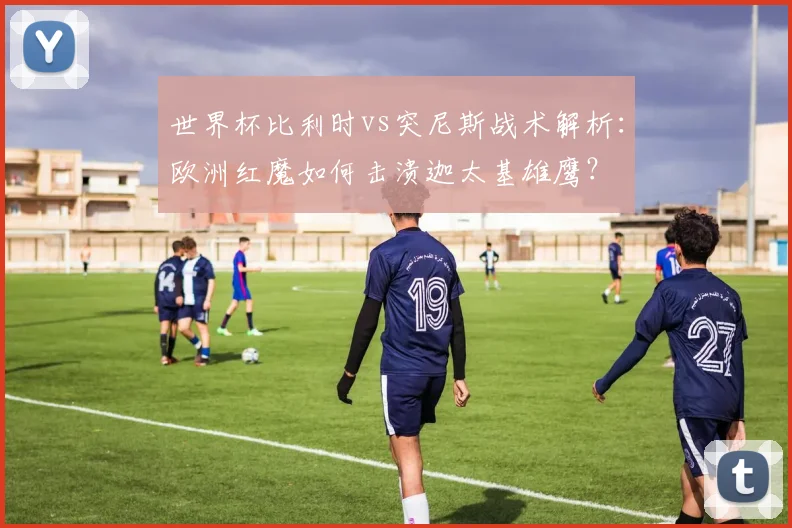 世界杯比利时vs突尼斯战术解析:欧洲红魔如何击溃迦太基雄鹰?