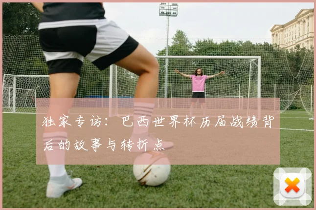 独家专访：巴西世界杯历届战绩背后的故事与转折点