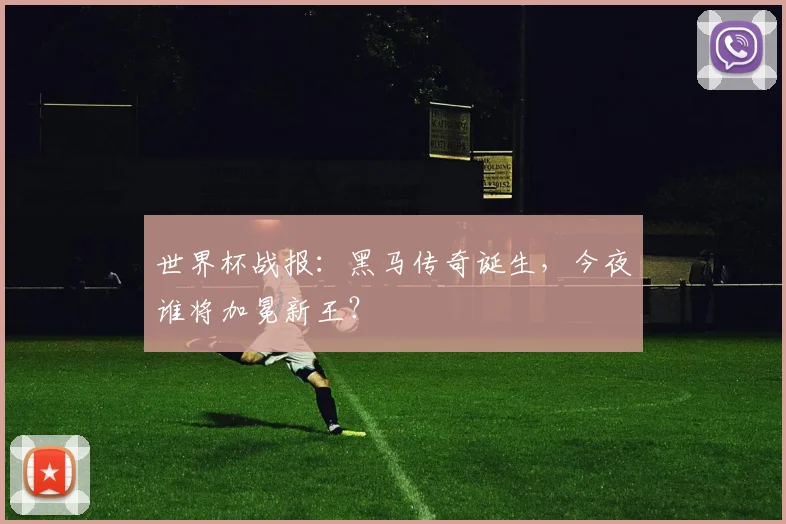 世界杯战报:黑马传奇诞生,今夜谁将加冕新王?