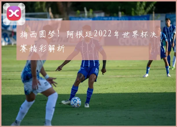 梅西圆梦!阿根廷2022年世界杯决赛精彩解析