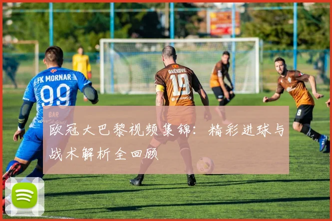 欧冠大巴黎视频集锦:精彩进球与战术解析全回顾