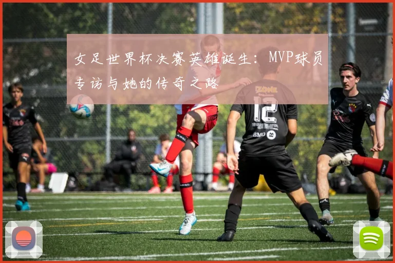 女足世界杯决赛英雄诞生：MVP球员专访与她的传奇之路