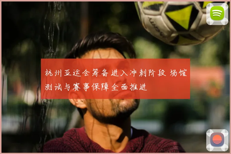 杭州亚运会筹备进入冲刺阶段 场馆测试与赛事保障全面推进