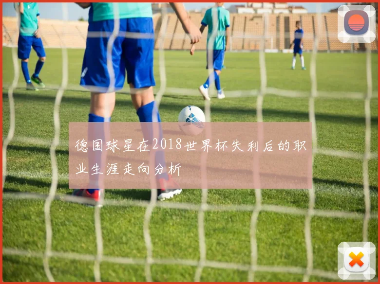 德国球星在2018世界杯失利后的职业生涯走向分析