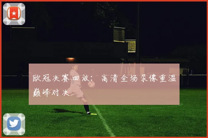 欧冠决赛回放：高清全场录像重温巅峰对决