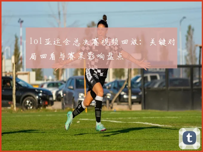 lol亚运会总决赛视频回放:关键对局回看与赛果影响盘点