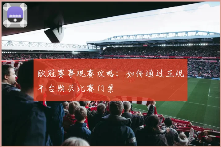 欧冠赛事观赛攻略:如何通过正规平台购买比赛门票