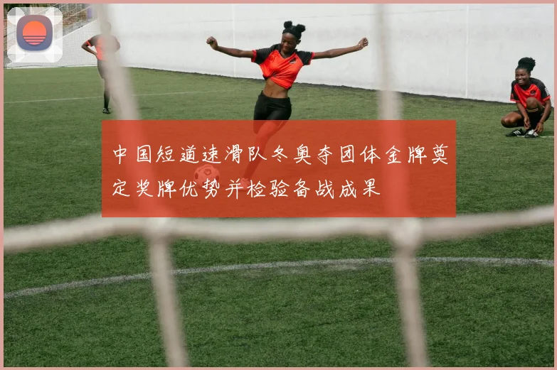 中国短道速滑队冬奥夺团体金牌奠定奖牌优势并检验备战成果