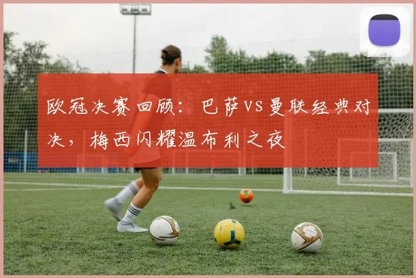 欧冠决赛回顾：巴萨vs曼联经典对决，梅西闪耀温布利之夜