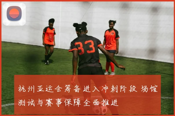 杭州亚运会筹备进入冲刺阶段 场馆测试与赛事保障全面推进