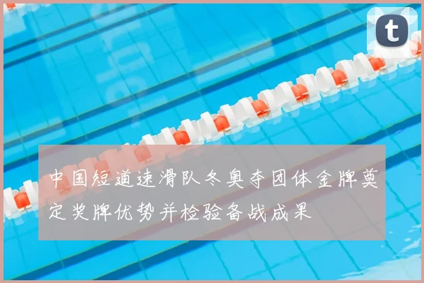 中国短道速滑队冬奥夺团体金牌奠定奖牌优势并检验备战成果