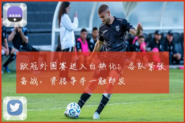 欧冠外围赛进入白热化：各队紧张备战，资格争夺一触即发