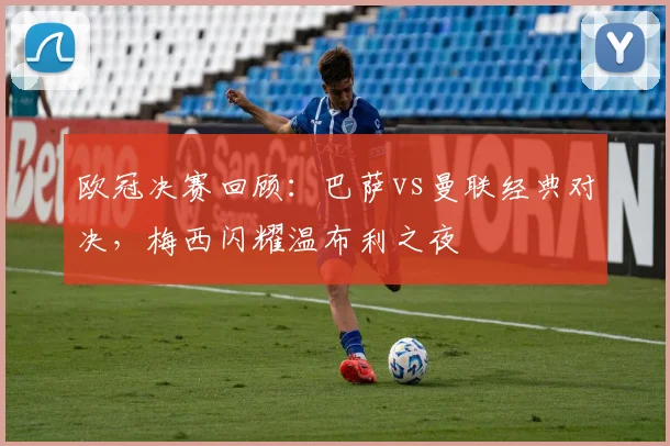 欧冠决赛回顾：巴萨vs曼联经典对决，梅西闪耀温布利之夜