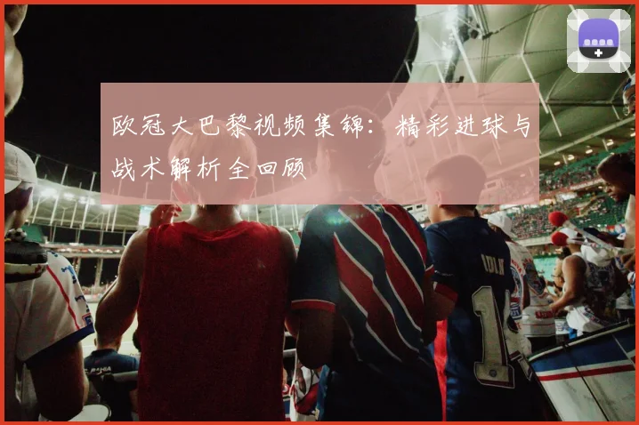 欧冠大巴黎视频集锦:精彩进球与战术解析全回顾