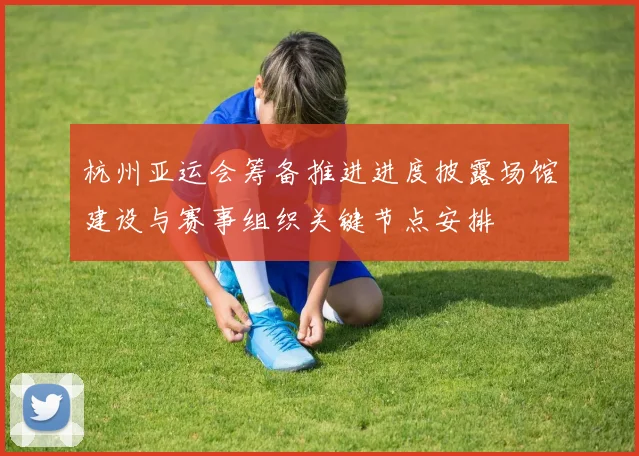 杭州亚运会筹备推进进度披露场馆建设与赛事组织关键节点安排
